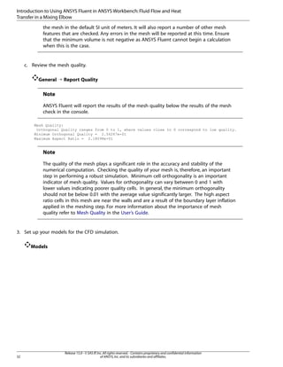 Introduction to Using ANSYS Fluent in ANSYS Workbench: Fluid Flow and Heat
Transfer in a Mixing Elbow
the mesh in the default SI unit of meters. It will also report a number of other mesh
features that are checked. Any errors in the mesh will be reported at this time. Ensure
that the minimum volume is not negative as ANSYS Fluent cannot begin a calculation
when this is the case.

c. Review the mesh quality.
General ¡ Report Quality

Note
ANSYS Fluent will report the results of the mesh quality below the results of the mesh
check in the console.
Mesh Quality:
Orthogonal Quality ranges from 0 to 1, where values close to 0 correspond to low quality.
Minimum Orthogonal Quality = 2.54267e-01
Maximum Aspect Ratio = 2.18098e+01

Note
The quality of the mesh plays a significant role in the accuracy and stability of the
numerical computation. Checking the quality of your mesh is, therefore, an important
step in performing a robust simulation. Minimum cell orthogonality is an important
indicator of mesh quality. Values for orthogonality can vary between 0 and 1 with
lower values indicating poorer quality cells. In general, the minimum orthogonality
should not be below 0.01 with the average value significantly larger. The high aspect
ratio cells in this mesh are near the walls and are a result of the boundary layer inflation
applied in the meshing step. For more information about the importance of mesh
quality refer to Mesh Quality in the User’s Guide.

3. Set up your models for the CFD simulation.
Models

32

Release 15.0 - © SAS IP, Inc. All rights reserved. - Contains proprietary and confidential information
of ANSYS, Inc. and its subsidiaries and affiliates.

 