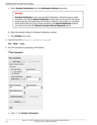 Modeling Flow Through Porous Media
a. Select Standard Initialization from the Initialization Methods group box.

Warning
Standard Initialization is the recommended initialization method for porous media
simulations. The default Hybrid initialization method does not account for the porous
media properties, and depending on boundary conditions, may produce an unrealistic
initial velocity field. For porous media simulations, the Hybrid initialization method
can only be used with the Maintain Constant Velocity Magnitude option.

b. Retain the default settings for Standard Initialization method.
c. Click Initialize once more.
5. Save the case file (catalytic_converter.cas.gz).
File ¡ Write ¡ Case...
6. Run the calculation by requesting 100 iterations.
Run Calculation

a. Enter 100 for Number of Iterations.

464

Release 15.0 - © SAS IP, Inc. All rights reserved. - Contains proprietary and confidential information
of ANSYS, Inc. and its subsidiaries and affiliates.

 