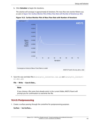 Setup and Solution
b. Click Calculate to begin the iterations.
The solution will converge in approximately 65 iterations. The mass flow rate monitor flattens out,
as seen in Figure 10.3: Surface Monitor Plot of Mass Flow Rate with Number of Iterations (p. 465).
Figure 10.3: Surface Monitor Plot of Mass Flow Rate with Number of Iterations

7. Save the case and data files (catalytic_converter.cas.gz and catalytic_converter.dat.gz).
File ¡ Write ¡ Case  Data...

Note
If you choose a file name that already exists in the current folder, ANSYS Fluent will
prompt you for confirmation to overwrite the file.

10.4.9. Postprocessing
1. Create a surface passing through the centerline for postprocessing purposes.
Surface ¡ Iso-Surface...

Release 15.0 - © SAS IP, Inc. All rights reserved. - Contains proprietary and confidential information
of ANSYS, Inc. and its subsidiaries and affiliates.

465

 