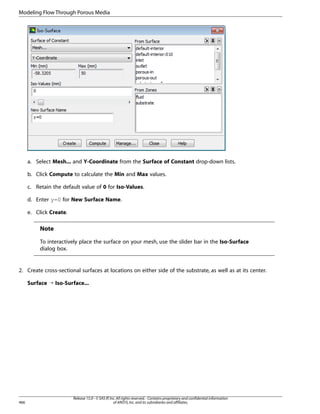 Modeling Flow Through Porous Media

a. Select Mesh... and Y-Coordinate from the Surface of Constant drop-down lists.
b. Click Compute to calculate the Min and Max values.
c. Retain the default value of 0 for Iso-Values.
d. Enter y=0 for New Surface Name.
e. Click Create.

Note
To interactively place the surface on your mesh, use the slider bar in the Iso-Surface
dialog box.

2. Create cross-sectional surfaces at locations on either side of the substrate, as well as at its center.
Surface ¡ Iso-Surface...

466

Release 15.0 - © SAS IP, Inc. All rights reserved. - Contains proprietary and confidential information
of ANSYS, Inc. and its subsidiaries and affiliates.

 