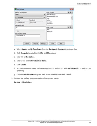 Setup and Solution

a. Select Mesh... and X-Coordinate from the Surface of Constant drop-down lists.
b. Click Compute to calculate the Min and Max values.
c. Enter 95 for Iso-Values.
d. Enter x=95 for the New Surface Name.
e. Click Create.
f.

In a similar manner, create surfaces named x=130 and x=165 with Iso-Values of 130 and 165, respectively.

g. Close the Iso-Surface dialog box after all the surfaces have been created.
3. Create a line surface for the centerline of the porous media.
Surface ¡ Line/Rake...

Release 15.0 - © SAS IP, Inc. All rights reserved. - Contains proprietary and confidential information
of ANSYS, Inc. and its subsidiaries and affiliates.

467

 