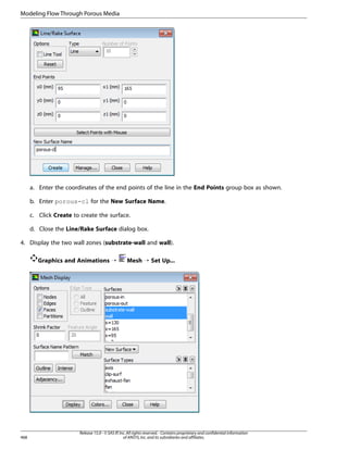 Modeling Flow Through Porous Media

a. Enter the coordinates of the end points of the line in the End Points group box as shown.
b. Enter porous-cl for the New Surface Name.
c. Click Create to create the surface.
d. Close the Line/Rake Surface dialog box.
4. Display the two wall zones (substrate-wall and wall).
Graphics and Animations ¡

468

Mesh ¡ Set Up...

Release 15.0 - © SAS IP, Inc. All rights reserved. - Contains proprietary and confidential information
of ANSYS, Inc. and its subsidiaries and affiliates.

 