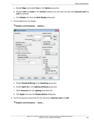 Setup and Solution
a. Disable Edges and enable Faces in the Options group box.
b. Deselect inlet and outlet in the Surfaces selection list, and make sure that only substrate-wall and
wall are selected.
c. Click Display and close the Mesh Display dialog box.
5. Set the lighting for the display.
Graphics and Animations ¡ Options...

a. Disable Double Buffering in the Rendering group box.
b. Enable Lights On in the Lighting Attributes group box.
c. Select Gouraud from the Lighting drop-down list.
d. Click Apply and close the Display Options dialog box.
6. Set the transparency parameter for the wall zones (substrate-wall and wall).
Graphics and Animations ¡ Scene...

Release 15.0 - © SAS IP, Inc. All rights reserved. - Contains proprietary and confidential information
of ANSYS, Inc. and its subsidiaries and affiliates.

469

 