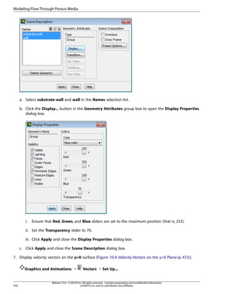 Modeling Flow Through Porous Media

a. Select substrate-wall and wall in the Names selection list.
b. Click the Display... button in the Geometry Attributes group box to open the Display Properties
dialog box.

i.

Ensure that Red, Green, and Blue sliders are set to the maximum position (that is, 255).

ii. Set the Transparency slider to 70.
iii. Click Apply and close the Display Properties dialog box.
c. Click Apply and close the Scene Description dialog box.
7. Display velocity vectors on the y=0 surface (Figure 10.4: Velocity Vectors on the y=0 Plane (p. 472)).
Graphics and Animations ¡

470

Vectors ¡ Set Up...

Release 15.0 - © SAS IP, Inc. All rights reserved. - Contains proprietary and confidential information
of ANSYS, Inc. and its subsidiaries and affiliates.

 