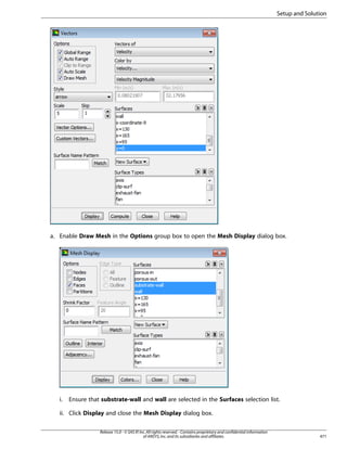 Setup and Solution

a. Enable Draw Mesh in the Options group box to open the Mesh Display dialog box.

i.

Ensure that substrate-wall and wall are selected in the Surfaces selection list.

ii. Click Display and close the Mesh Display dialog box.
Release 15.0 - © SAS IP, Inc. All rights reserved. - Contains proprietary and confidential information
of ANSYS, Inc. and its subsidiaries and affiliates.

471

 