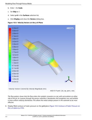 Modeling Flow Through Porous Media
b. Enter 5 for Scale.
c. Set Skip to 1.
d. Select y=0 in the Surfaces selection list.
e. Click Display and close the Vectors dialog box.
Figure 10.4: Velocity Vectors on the y=0 Plane

The flow pattern shows that the flow enters the catalytic converter as a jet, with recirculation on either
side of the jet. As it passes through the porous substrate, it decelerates and straightens out, and exhibits
a more uniform velocity distribution. This allows the metal catalyst present in the substrate to be more
effective.
8. Display filled contours of static pressure on the y=0 plane (Figure 10.5: Contours of Static Pressure on
the y=0 plane (p. 474)).

472

Release 15.0 - © SAS IP, Inc. All rights reserved. - Contains proprietary and confidential information
of ANSYS, Inc. and its subsidiaries and affiliates.

 