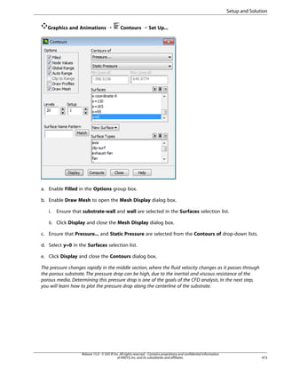 Setup and Solution
Graphics and Animations ¡

Contours ¡ Set Up...

a. Enable Filled in the Options group box.
b. Enable Draw Mesh to open the Mesh Display dialog box.
i.

Ensure that substrate-wall and wall are selected in the Surfaces selection list.

ii. Click Display and close the Mesh Display dialog box.
c. Ensure that Pressure... and Static Pressure are selected from the Contours of drop-down lists.
d. Select y=0 in the Surfaces selection list.
e. Click Display and close the Contours dialog box.
The pressure changes rapidly in the middle section, where the fluid velocity changes as it passes through
the porous substrate. The pressure drop can be high, due to the inertial and viscous resistance of the
porous media. Determining this pressure drop is one of the goals of the CFD analysis. In the next step,
you will learn how to plot the pressure drop along the centerline of the substrate.

Release 15.0 - © SAS IP, Inc. All rights reserved. - Contains proprietary and confidential information
of ANSYS, Inc. and its subsidiaries and affiliates.

473

 