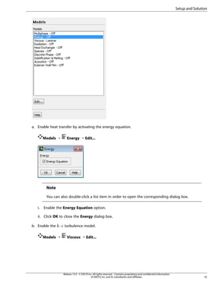 Setup and Solution

a. Enable heat transfer by activating the energy equation.
Models ¡

Energy ¡ Edit...

Note
You can also double-click a list item in order to open the corresponding dialog box.
i.

Enable the Energy Equation option.

ii. Click OK to close the Energy dialog box.
b. Enable the -

turbulence model.

Models ¡

Viscous ¡ Edit...

Release 15.0 - © SAS IP, Inc. All rights reserved. - Contains proprietary and confidential information
of ANSYS, Inc. and its subsidiaries and affiliates.

33

¡  

 
