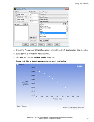 Setup and Solution

a. Ensure that Pressure... and Static Pressure are selected from the Y Axis Function drop-down lists.
b. Select porous-cl in the Surfaces selection list.
c. Click Plot and close the Solution XY Plot dialog box.
Figure 10.6: Plot of Static Pressure on the porous-cl Line Surface

Release 15.0 - © SAS IP, Inc. All rights reserved. - Contains proprietary and confidential information
of ANSYS, Inc. and its subsidiaries and affiliates.

475

 