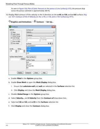 Modeling Flow Through Porous Media
As seen in Figure 10.6: Plot of Static Pressure on the porous-cl Line Surface (p. 475), the pressure drop
across the porous substrate is approximately 300 Pa.
10. Display filled contours of the velocity in the X direction on the x=95, x=130, and x=165 surfaces (Figure 10.7: Contours of the X Velocity on the x=95, x=130, and x=165 Surfaces (p. 477)).
Graphics and Animations ¡

Contours ¡ Set Up...

a. Enable Filled in the Options group box.
b. Enable Draw Mesh to open the Mesh Display dialog box.
i.

Ensure that substrate-wall and wall are selected in the Surfaces selection list.

ii. Click Display and close the Mesh Display dialog box.
c. Disable Global Range in the Options group box.
d. Select Velocity... and X Velocity from the Contours of drop-down lists.
e. Select x=130, x=165, and x=95 in the Surfaces selection list.
f.

476

Click Display and close the Contours dialog box.

Release 15.0 - © SAS IP, Inc. All rights reserved. - Contains proprietary and confidential information
of ANSYS, Inc. and its subsidiaries and affiliates.

 