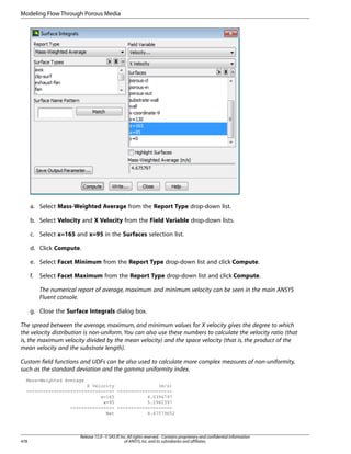 Modeling Flow Through Porous Media

a. Select Mass-Weighted Average from the Report Type drop-down list.
b. Select Velocity and X Velocity from the Field Variable drop-down lists.
c. Select x=165 and x=95 in the Surfaces selection list.
d. Click Compute.
e. Select Facet Minimum from the Report Type drop-down list and click Compute.
f.

Select Facet Maximum from the Report Type drop-down list and click Compute.
The numerical report of average, maximum and minimum velocity can be seen in the main ANSYS
Fluent console.

g. Close the Surface Integrals dialog box.
The spread between the average, maximum, and minimum values for X velocity gives the degree to which
the velocity distribution is non-uniform. You can also use these numbers to calculate the velocity ratio (that
is, the maximum velocity divided by the mean velocity) and the space velocity (that is, the product of the
mean velocity and the substrate length).
Custom field functions and UDFs can be also used to calculate more complex measures of non-uniformity,
such as the standard deviation and the gamma uniformity index.
Mass-Weighted Average
X Velocity
(m/s)
-------------------------------- -------------------x=165
4.0394797
x=95
5.2982397
---------------- -------------------Net
4.67579652

478

Release 15.0 - © SAS IP, Inc. All rights reserved. - Contains proprietary and confidential information
of ANSYS, Inc. and its subsidiaries and affiliates.

 