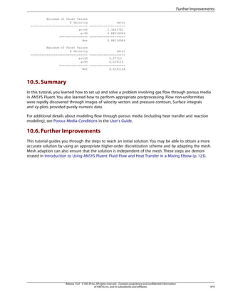 Further Improvements
Minimum of Facet Values
X Velocity
(m/s)
-------------------------------- -------------------x=165
2.3443742
x=95
0.88216984
---------------- -------------------Net
0.88216984
Maximum of Facet Values
X Velocity
(m/s)
-------------------------------- -------------------x=165
6.37113
x=95
8.029116
---------------- -------------------Net
8.0291166

10.5. Summary
In this tutorial, you learned how to set up and solve a problem involving gas flow through porous media
in ANSYS Fluent. You also learned how to perform appropriate postprocessing. Flow non-uniformities
were rapidly discovered through images of velocity vectors and pressure contours. Surface integrals
and xy-plots provided purely numeric data.
For additional details about modeling flow through porous media (including heat transfer and reaction
modeling), see Porous Media Conditions in the User's Guide.

10.6. Further Improvements
This tutorial guides you through the steps to reach an initial solution. You may be able to obtain a more
accurate solution by using an appropriate higher-order discretization scheme and by adapting the mesh.
Mesh adaption can also ensure that the solution is independent of the mesh. These steps are demonstrated in Introduction to Using ANSYS Fluent: Fluid Flow and Heat Transfer in a Mixing Elbow (p. 123).

Release 15.0 - © SAS IP, Inc. All rights reserved. - Contains proprietary and confidential information
of ANSYS, Inc. and its subsidiaries and affiliates.

479

 