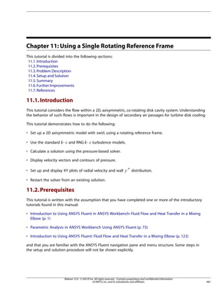 Chapter 11: Using a Single Rotating Reference Frame
This tutorial is divided into the following sections:
11.1. Introduction
11.2. Prerequisites
11.3. Problem Description
11.4. Setup and Solution
11.5. Summary
11.6. Further Improvements
11.7. References

11.1. Introduction
This tutorial considers the flow within a 2D, axisymmetric, co-rotating disk cavity system. Understanding
the behavior of such flows is important in the design of secondary air passages for turbine disk cooling.
This tutorial demonstrates how to do the following:
• Set up a 2D axisymmetric model with swirl, using a rotating reference frame.
and RNG -

£ ¢

• Use the standard -

turbulence models.

¡  

• Calculate a solution using the pressure-based solver.
• Display velocity vectors and contours of pressure.

¤

• Set up and display XY plots of radial velocity and wall

+

distribution.

• Restart the solver from an existing solution.

11.2. Prerequisites
This tutorial is written with the assumption that you have completed one or more of the introductory
tutorials found in this manual:
• Introduction to Using ANSYS Fluent in ANSYS Workbench: Fluid Flow and Heat Transfer in a Mixing
Elbow (p. 1)
• Parametric Analysis in ANSYS Workbench Using ANSYS Fluent (p. 73)
• Introduction to Using ANSYS Fluent: Fluid Flow and Heat Transfer in a Mixing Elbow (p. 123)
and that you are familiar with the ANSYS Fluent navigation pane and menu structure. Some steps in
the setup and solution procedure will not be shown explicitly.

Release 15.0 - © SAS IP, Inc. All rights reserved. - Contains proprietary and confidential information
of ANSYS, Inc. and its subsidiaries and affiliates.

481

 