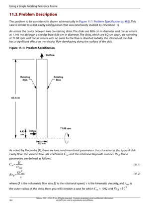 Using a Single Rotating Reference Frame

11.3. Problem Description
The problem to be considered is shown schematically in Figure 11.1: Problem Specification (p. 482). This
case is similar to a disk cavity configuration that was extensively studied by Pincombe [1].
Air enters the cavity between two co-rotating disks. The disks are 88.6 cm in diameter and the air enters
at 1.146 m/s through a circular bore 8.86 cm in diameter. The disks, which are 6.2 cm apart, are spinning
at 71.08 rpm, and the air enters with no swirl. As the flow is diverted radially, the rotation of the disk
has a significant effect on the viscous flow developing along the surface of the disk.
Figure 11.1: Problem Specification

As noted by Pincombe [1], there are two nondimensional parameters that characterize this type of disk
, and the rotational Reynolds number,
. These
cavity flow: the volume flow rate coefficient,

¤£ ¢

¡ 

parameters are defined as follows:

#

!   

¨§
©
¦ ¥
=

(11.1)

=

is the kinematic viscosity, and

482

10

$

the outer radius of the disks. Here, you will consider a case for which

= 1092 and

Release 15.0 - © SAS IP, Inc. All rights reserved. - Contains proprietary and confidential information
of ANSYS, Inc. and its subsidiaries and affiliates.

432

is the rotational speed,

%

is the volumetric flow rate,

=

5
)('

where

(11.2)

.

is

 