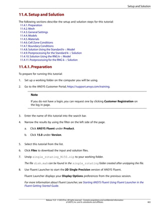 Setup and Solution

11.4. Setup and Solution
The following sections describe the setup and solution steps for this tutorial:
11.4.1. Preparation
11.4.2. Mesh
11.4.3. General Settings
11.4.4. Models
11.4.5. Materials
11.4.6. Cell Zone Conditions
11.4.7. Boundary Conditions
11.4.8. Solution Using the Standard k- ε Model
11.4.9. Postprocessing for the Standard k- ε Solution
11.4.10. Solution Using the RNG k- ε Model
11.4.11. Postprocessing for the RNG k- ε Solution

11.4.1. Preparation
To prepare for running this tutorial:
1.

Set up a working folder on the computer you will be using.

2.

Go to the ANSYS Customer Portal, https://support.ansys.com/training.

Note
If you do not have a login, you can request one by clicking Customer Registration on
the log in page.

3.

Enter the name of this tutorial into the search bar.

4.

Narrow the results by using the filter on the left side of the page.
a.

Click ANSYS Fluent under Product.

b.

Click 15.0 under Version.

5.

Select this tutorial from the list.

6.

Click Files to download the input and solution files.

7.

Unzip single_rotating_R150.zip to your working folder.
The file disk.msh can be found in the single_rotating folder created after unzipping the file.

8.

Use Fluent Launcher to start the 2D Single Precision version of ANSYS Fluent.
Fluent Launcher displays your Display Options preferences from the previous session.
For more information about Fluent Launcher, see Starting ANSYS Fluent Using Fluent Launcher in the
Fluent Getting Started Guide.

Release 15.0 - © SAS IP, Inc. All rights reserved. - Contains proprietary and confidential information
of ANSYS, Inc. and its subsidiaries and affiliates.

483

 