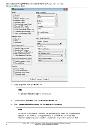 Introduction to Using ANSYS Fluent in ANSYS Workbench: Fluid Flow and Heat
Transfer in a Mixing Elbow

i.

Select k-epsilon from the Model list.

Note
The Viscous Model dialog box will expand.

ii. Use the default Standard from the k-epsilon Model list.
iii. Select Enhanced Wall Treatment for the Near-Wall Treatment.

Note
The default Standard Wall Functions are generally applicable if the first cell center
adjacent to the wall has a y+ larger than 30. In contrast, the Enhanced Wall
Treatment option provides consistent solutions for all y+ values. Enhanced Wall

34

Release 15.0 - © SAS IP, Inc. All rights reserved. - Contains proprietary and confidential information
of ANSYS, Inc. and its subsidiaries and affiliates.

 
