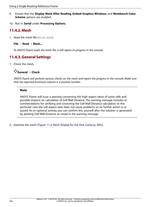 Using a Single Rotating Reference Frame
9.

Ensure that the Display Mesh After Reading, Embed Graphics Windows, and Workbench Color
Scheme options are enabled.

10. Run in Serial under Processing Options.

11.4.2. Mesh
1. Read the mesh file (disk.msh).
File ¡ Read ¡ Mesh...
As ANSYS Fluent reads the mesh file, it will report its progress in the console.

11.4.3. General Settings
1. Check the mesh.
General ¡ Check
ANSYS Fluent will perform various checks on the mesh and report the progress in the console. Make sure
that the reported minimum volume is a positive number.

Note
ANSYS Fluent will issue a warning concerning the high aspect ratios of some cells and
possible impacts on calculation of Cell Wall Distance. The warning message includes recommendations for verifying and correcting the Cell Wall Distance calculation. In this
particular case the cell aspect ratio does not cause problems so no further action is required. As an optional activity, you can confirm this yourself after the solution is generated
by plotting Cell Wall Distance as noted in the warning message.

2. Examine the mesh (Figure 11.2: Mesh Display for the Disk Cavity (p. 485)).

484

Release 15.0 - © SAS IP, Inc. All rights reserved. - Contains proprietary and confidential information
of ANSYS, Inc. and its subsidiaries and affiliates.

 