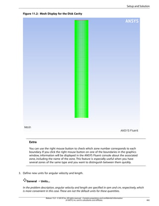 Setup and Solution
Figure 11.2: Mesh Display for the Disk Cavity

Extra
You can use the right mouse button to check which zone number corresponds to each
boundary. If you click the right mouse button on one of the boundaries in the graphics
window, information will be displayed in the ANSYS Fluent console about the associated
zone, including the name of the zone. This feature is especially useful when you have
several zones of the same type and you want to distinguish between them quickly.

3. Define new units for angular velocity and length.
General ¡ Units...
In the problem description, angular velocity and length are specified in rpm and cm, respectively, which
is more convenient in this case. These are not the default units for these quantities.
Release 15.0 - © SAS IP, Inc. All rights reserved. - Contains proprietary and confidential information
of ANSYS, Inc. and its subsidiaries and affiliates.

485

 