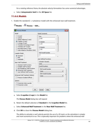 Setup and Solution
For a rotating reference frame, the absolute velocity formulation has some numerical advantages.
c. Select Axisymmetric Swirl in the 2D Space list.

11.4.4. Models
1. Enable the standard -

¡  

Models ¡

turbulence model with the enhanced near-wall treatment.

Viscous ¡ Edit...

a. Select k-epsilon (2 eqn) in the Model list.
The Viscous Model dialog box will expand.
b. Retain the default selection of Standard in the k-epsilon Model list.
c. Select Enhanced Wall Treatment in the Near-Wall Treatment list.
d. Click OK to close the Viscous Model dialog box.
The ability to calculate a swirl velocity permits the use of a 2D mesh, so the calculation is simpler
and more economical to run. This is especially important for problems where the enhanced wall
Release 15.0 - © SAS IP, Inc. All rights reserved. - Contains proprietary and confidential information
of ANSYS, Inc. and its subsidiaries and affiliates.

487

 