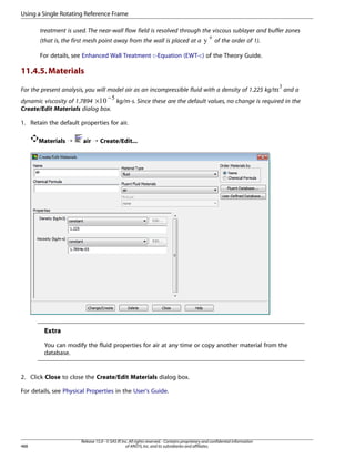 Using a Single Rotating Reference Frame
treatment is used. The near-wall flow field is resolved through the viscous sublayer and buffer zones
+
(that is, the first mesh point away from the wall is placed at a
of the order of 1).
For details, see Enhanced Wall Treatment ε-Equation (EWT-ε) of the Theory Guide.

11.4.5. Materials
 

For the present analysis, you will model air as an incompressible fluid with a density of 1.225 kg/
and a
−
dynamic viscosity of 1.7894 ×
kg/m-s. Since these are the default values, no change is required in the
Create/Edit Materials dialog box.
¡

1. Retain the default properties for air.
Materials ¡

air ¡ Create/Edit...

Extra
You can modify the fluid properties for air at any time or copy another material from the
database.

2. Click Close to close the Create/Edit Materials dialog box.
For details, see Physical Properties in the User's Guide.

488

Release 15.0 - © SAS IP, Inc. All rights reserved. - Contains proprietary and confidential information
of ANSYS, Inc. and its subsidiaries and affiliates.

 