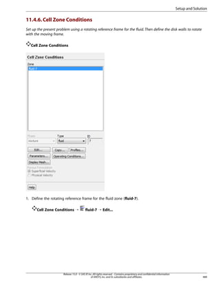 Setup and Solution

11.4.6. Cell Zone Conditions
Set up the present problem using a rotating reference frame for the fluid. Then define the disk walls to rotate
with the moving frame.
Cell Zone Conditions

1. Define the rotating reference frame for the fluid zone (fluid-7).
Cell Zone Conditions ¡

fluid-7 ¡ Edit...

Release 15.0 - © SAS IP, Inc. All rights reserved. - Contains proprietary and confidential information
of ANSYS, Inc. and its subsidiaries and affiliates.

489

 