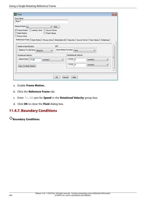 Using a Single Rotating Reference Frame

a. Enable Frame Motion.
b. Click the Reference Frame tab.
c. Enter 71.08 rpm for Speed in the Rotational Velocity group box.
d. Click OK to close the Fluid dialog box.

11.4.7. Boundary Conditions
Boundary Conditions

490

Release 15.0 - © SAS IP, Inc. All rights reserved. - Contains proprietary and confidential information
of ANSYS, Inc. and its subsidiaries and affiliates.

 