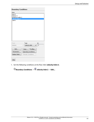 Setup and Solution

1. Set the following conditions at the flow inlet (velocity-inlet-2).
Boundary Conditions ¡

velocity-inlet-2 ¡ Edit...

Release 15.0 - © SAS IP, Inc. All rights reserved. - Contains proprietary and confidential information
of ANSYS, Inc. and its subsidiaries and affiliates.

491

 