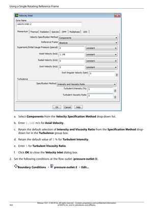 Using a Single Rotating Reference Frame

a. Select Components from the Velocity Specification Method drop-down list.
b. Enter 1.146 m/s for Axial-Velocity.
c. Retain the default selection of Intensity and Viscosity Ratio from the Specification Method dropdown list in the Turbulence group box.
d. Retain the default value of 5 % for Turbulent Intensity.
e. Enter 5 for Turbulent Viscosity Ratio.
f.

Click OK to close the Velocity Inlet dialog box.

2. Set the following conditions at the flow outlet (pressure-outlet-3).
Boundary Conditions ¡

492

pressure-outlet-3 ¡ Edit...

Release 15.0 - © SAS IP, Inc. All rights reserved. - Contains proprietary and confidential information
of ANSYS, Inc. and its subsidiaries and affiliates.

 