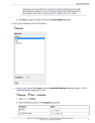 Setup and Solution
Treatment is recommended when using the k-epsilon model for general singlephase fluid flow problems. For more information about Near Wall Treatments in
the k-epsilon model refer to Setting Up the k-ε Model in the User’s Guide.

iv. Click OK to accept the model and close the Viscous Model dialog box.
4. Set up your materials for the CFD simulation.
Materials

a. Create a new material called water using the Create/Edit Materials dialog box (Figure 1.14: The
Create/Edit Materials Dialog Box (p. 36)).
Materials ¡
i.

Fluid ¡ Create/Edit...

Type water for Name.

ii. Enter the following values in the Properties group box:
Value

(Specific Heat)

4216

−

§ ¦¥ ¤

1000

¢ ¡ 

Density

£

Property

Release 15.0 - © SAS IP, Inc. All rights reserved. - Contains proprietary and confidential information
of ANSYS, Inc. and its subsidiaries and affiliates.

35

©¨

 