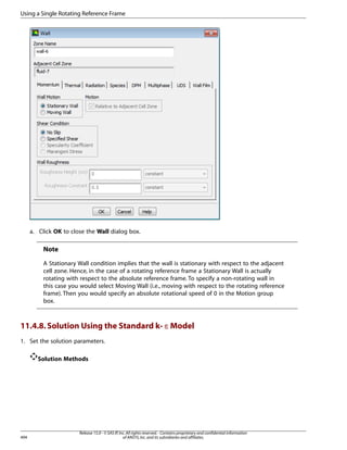 Using a Single Rotating Reference Frame

a. Click OK to close the Wall dialog box.

Note
A Stationary Wall condition implies that the wall is stationary with respect to the adjacent
cell zone. Hence, in the case of a rotating reference frame a Stationary Wall is actually
rotating with respect to the absolute reference frame. To specify a non-rotating wall in
this case you would select Moving Wall (i.e., moving with respect to the rotating reference
frame). Then you would specify an absolute rotational speed of 0 in the Motion group
box.

11.4.8. Solution Using the Standard k- ε Model
1. Set the solution parameters.
Solution Methods

494

Release 15.0 - © SAS IP, Inc. All rights reserved. - Contains proprietary and confidential information
of ANSYS, Inc. and its subsidiaries and affiliates.

 