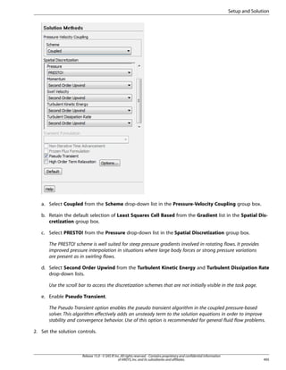 Setup and Solution

a. Select Coupled from the Scheme drop-down list in the Pressure-Velocity Coupling group box.
b. Retain the default selection of Least Squares Cell Based from the Gradient list in the Spatial Discretization group box.
c. Select PRESTO! from the Pressure drop-down list in the Spatial Discretization group box.
The PRESTO! scheme is well suited for steep pressure gradients involved in rotating flows. It provides
improved pressure interpolation in situations where large body forces or strong pressure variations
are present as in swirling flows.
d. Select Second Order Upwind from the Turbulent Kinetic Energy and Turbulent Dissipation Rate
drop-down lists.
Use the scroll bar to access the discretization schemes that are not initially visible in the task page.
e. Enable Pseudo Transient.
The Pseudo Transient option enables the pseudo transient algorithm in the coupled pressure-based
solver. This algorithm effectively adds an unsteady term to the solution equations in order to improve
stability and convergence behavior. Use of this option is recommended for general fluid flow problems.
2. Set the solution controls.

Release 15.0 - © SAS IP, Inc. All rights reserved. - Contains proprietary and confidential information
of ANSYS, Inc. and its subsidiaries and affiliates.

495

 
