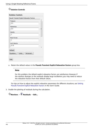Using a Single Rotating Reference Frame
Solution Controls

a. Retain the default values in the Pseudo Transient Explicit Relaxation Factors group box.

Note
For this problem, the default explicit relaxation factors are satisfactory. However, if
the solution diverges or the residuals display large oscillations, you may need to reduce
the relaxation factors from their default values.
For tips on how to adjust the explicit relaxation parameters for different situations, see Setting
Pseudo Transient Explicit Relaxation Factors in the User’s Guide.
3. Enable the plotting of residuals during the calculation.
Monitors ¡

496

Residuals ¡ Edit...

Release 15.0 - © SAS IP, Inc. All rights reserved. - Contains proprietary and confidential information
of ANSYS, Inc. and its subsidiaries and affiliates.

 
