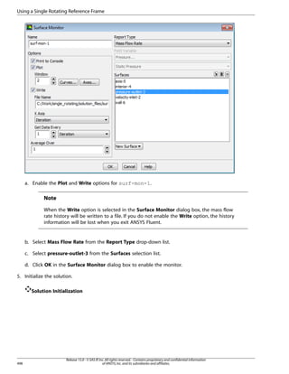 Using a Single Rotating Reference Frame

a. Enable the Plot and Write options for surf-mon-1.

Note
When the Write option is selected in the Surface Monitor dialog box, the mass flow
rate history will be written to a file. If you do not enable the Write option, the history
information will be lost when you exit ANSYS Fluent.

b. Select Mass Flow Rate from the Report Type drop-down list.
c. Select pressure-outlet-3 from the Surfaces selection list.
d. Click OK in the Surface Monitor dialog box to enable the monitor.
5. Initialize the solution.
Solution Initialization

498

Release 15.0 - © SAS IP, Inc. All rights reserved. - Contains proprietary and confidential information
of ANSYS, Inc. and its subsidiaries and affiliates.

 