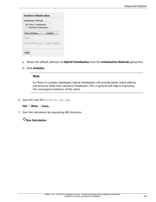 Setup and Solution

a. Retain the default selection of Hybrid Initialization from the Initialization Methods group box.
b. Click Initialize.

Note
For flows in complex topologies, hybrid initialization will provide better initial velocity
and pressure fields than standard initialization. This in general will help in improving
the convergence behavior of the solver.

6. Save the case file (disk-ke.cas.gz).
File ¡ Write ¡ Case...
7. Start the calculation by requesting 600 iterations.
Run Calculation

Release 15.0 - © SAS IP, Inc. All rights reserved. - Contains proprietary and confidential information
of ANSYS, Inc. and its subsidiaries and affiliates.

499

 