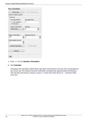 Using a Single Rotating Reference Frame

a. Enter 600 for the Number of Iterations.
b. Click Calculate.
Throughout the calculation, ANSYS Fluent will report reversed flow at the exit. This is reasonable for
the current case. The solution should be sufficiently converged after approximately 550 iterations.
The mass flow rate history is shown in Figure 11.3: Mass Flow Rate History (k- ε Turbulence Model) (p. 501).

500

Release 15.0 - © SAS IP, Inc. All rights reserved. - Contains proprietary and confidential information
of ANSYS, Inc. and its subsidiaries and affiliates.

 