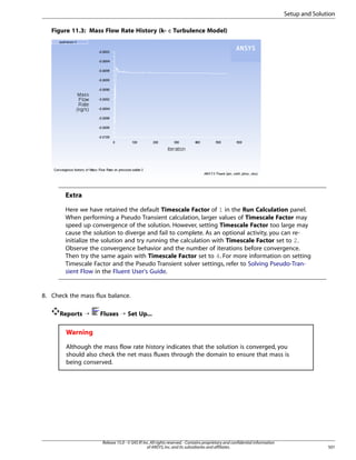 Setup and Solution
Figure 11.3: Mass Flow Rate History (k- ε Turbulence Model)

Extra
Here we have retained the default Timescale Factor of 1 in the Run Calculation panel.
When performing a Pseudo Transient calculation, larger values of Timescale Factor may
speed up convergence of the solution. However, setting Timescale Factor too large may
cause the solution to diverge and fail to complete. As an optional activity, you can reinitialize the solution and try running the calculation with Timescale Factor set to 2.
Observe the convergence behavior and the number of iterations before convergence.
Then try the same again with Timescale Factor set to 4. For more information on setting
Timescale Factor and the Pseudo Transient solver settings, refer to Solving Pseudo-Transient Flow in the Fluent User's Guide.

8. Check the mass flux balance.
Reports ¡

Fluxes ¡ Set Up...

Warning
Although the mass flow rate history indicates that the solution is converged, you
should also check the net mass fluxes through the domain to ensure that mass is
being conserved.

Release 15.0 - © SAS IP, Inc. All rights reserved. - Contains proprietary and confidential information
of ANSYS, Inc. and its subsidiaries and affiliates.

501

 