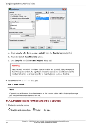 Using a Single Rotating Reference Frame

a. Select velocity-inlet-2 and pressure-outlet-3 from the Boundaries selection list.
b. Retain the default Mass Flow Rate option.
c. Click Compute and close the Flux Reports dialog box.

Warning
The net mass imbalance should be a small fraction (for example, 0.5%) of the total
flux through the system. If a significant imbalance occurs, you should decrease the
residual tolerances by at least an order of magnitude and continue iterating.

9. Save the data file (disk-ke.dat.gz).
File ¡ Write ¡ Data...

Note
If you choose a file name that already exists in the current folder, ANSYS Fluent will prompt
you for confirmation to overwrite the file.

11.4.9. Postprocessing for the Standard k- ε Solution
1. Display the velocity vectors.
Graphics and Animations ¡

502

Vectors ¡ Set Up...

Release 15.0 - © SAS IP, Inc. All rights reserved. - Contains proprietary and confidential information
of ANSYS, Inc. and its subsidiaries and affiliates.

 
