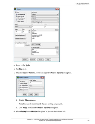Setup and Solution

a. Enter 50 for Scale
b. Set Skip to 1.
c. Click the Vector Options... button to open the Vector Options dialog box.

i.

Disable Z Component.
This allows you to examine only the non-swirling components.

ii. Click Apply and close the Vector Options dialog box.
d. Click Display in the Vectors dialog box to plot the velocity vectors.

Release 15.0 - © SAS IP, Inc. All rights reserved. - Contains proprietary and confidential information
of ANSYS, Inc. and its subsidiaries and affiliates.

503

 