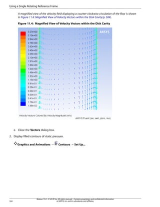Using a Single Rotating Reference Frame
A magnified view of the velocity field displaying a counter-clockwise circulation of the flow is shown
in Figure 11.4: Magnified View of Velocity Vectors within the Disk Cavity (p. 504).
Figure 11.4: Magnified View of Velocity Vectors within the Disk Cavity

e. Close the Vectors dialog box.
2. Display filled contours of static pressure.
Graphics and Animations ¡

504

Contours ¡ Set Up...

Release 15.0 - © SAS IP, Inc. All rights reserved. - Contains proprietary and confidential information
of ANSYS, Inc. and its subsidiaries and affiliates.

 