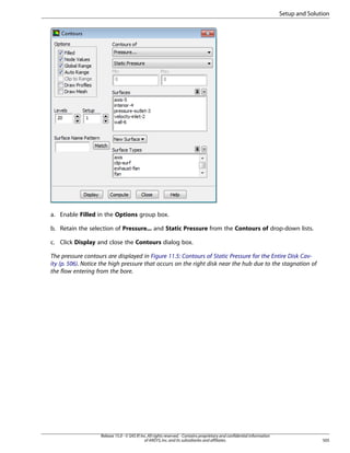 Setup and Solution

a. Enable Filled in the Options group box.
b. Retain the selection of Pressure... and Static Pressure from the Contours of drop-down lists.
c. Click Display and close the Contours dialog box.
The pressure contours are displayed in Figure 11.5: Contours of Static Pressure for the Entire Disk Cavity (p. 506). Notice the high pressure that occurs on the right disk near the hub due to the stagnation of
the flow entering from the bore.

Release 15.0 - © SAS IP, Inc. All rights reserved. - Contains proprietary and confidential information
of ANSYS, Inc. and its subsidiaries and affiliates.

505

 