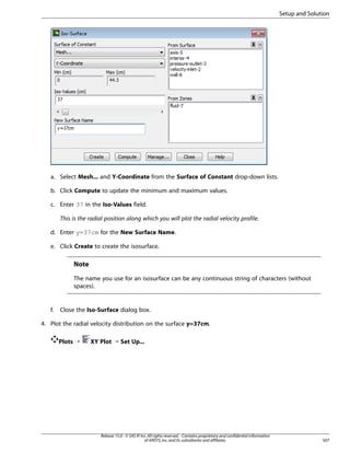 Setup and Solution

a. Select Mesh... and Y-Coordinate from the Surface of Constant drop-down lists.
b. Click Compute to update the minimum and maximum values.
c. Enter 37 in the Iso-Values field.
This is the radial position along which you will plot the radial velocity profile.
d. Enter y=37cm for the New Surface Name.
e. Click Create to create the isosurface.

Note
The name you use for an isosurface can be any continuous string of characters (without
spaces).

f.

Close the Iso-Surface dialog box.

4. Plot the radial velocity distribution on the surface y=37cm.
Plots ¡

XY Plot ¡ Set Up...

Release 15.0 - © SAS IP, Inc. All rights reserved. - Contains proprietary and confidential information
of ANSYS, Inc. and its subsidiaries and affiliates.

507

 