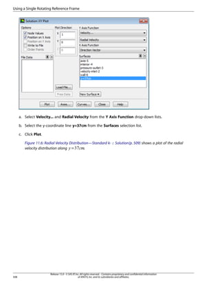 Using a Single Rotating Reference Frame

a. Select Velocity... and Radial Velocity from the Y Axis Function drop-down lists.
b. Select the y-coordinate line y=37cm from the Surfaces selection list.
c. Click Plot.
Figure 11.6: Radial Velocity Distribution—Standard k- ε Solution (p. 509) shows a plot of the radial
.
velocity distribution along =

¢¡

 

508

Release 15.0 - © SAS IP, Inc. All rights reserved. - Contains proprietary and confidential information
of ANSYS, Inc. and its subsidiaries and affiliates.

 