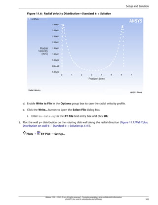 Setup and Solution
Figure 11.6: Radial Velocity Distribution—Standard k- ε Solution

d. Enable Write to File in the Options group box to save the radial velocity profile.
e. Click the Write... button to open the Select File dialog box.
i.

Enter ke-data.xy in the XY File text entry box and click OK.

5. Plot the wall y+ distribution on the rotating disk wall along the radial direction (Figure 11.7: Wall Yplus
Distribution on wall-6— Standard k- ε Solution (p. 511)).
Plots ¡

XY Plot ¡ Set Up...

Release 15.0 - © SAS IP, Inc. All rights reserved. - Contains proprietary and confidential information
of ANSYS, Inc. and its subsidiaries and affiliates.

509

 
