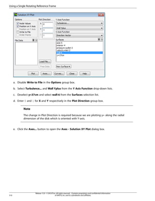 Using a Single Rotating Reference Frame

a. Disable Write to File in the Options group box.
b. Select Turbulence... and Wall Yplus from the Y Axis Function drop-down lists.
c. Deselect y=37cm and select wall-6 from the Surfaces selection list.
d. Enter 0 and 1 for X and Y respectively in the Plot Direction group box.

Note
The change in Plot Direction is required because we are plotting y+ along the radial
dimension of the disk which is oriented with Y-axis.

e. Click the Axes... button to open the Axes - Solution XY Plot dialog box.

510

Release 15.0 - © SAS IP, Inc. All rights reserved. - Contains proprietary and confidential information
of ANSYS, Inc. and its subsidiaries and affiliates.

 