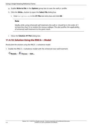 Using a Single Rotating Reference Frame
g. Enable Write to File in the Options group box to save the wall y+ profile.
h. Click the Write... button to open the Select File dialog box.
i.

Enter ke-yplus.xy in the XY File text entry box and click OK.

Note
Ideally, while using enhanced wall treatment, the wall y+ should be in the order of 1
(at least less than 5) to resolve the viscous sublayer. The plot justifies the applicability
of enhanced wall treatment to the given mesh.

i.

Close the Solution XY Plot dialog box.

11.4.10. Solution Using the RNG k- ε Model
Recalculate the solution using the RNG -

¡  

1. Enable the RNG -

£ ¢

Models ¡

512

turbulence model.

turbulence model with the enhanced near-wall treatment.

Viscous ¡ Edit...

Release 15.0 - © SAS IP, Inc. All rights reserved. - Contains proprietary and confidential information
of ANSYS, Inc. and its subsidiaries and affiliates.

 