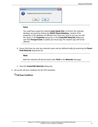 Setup and Solution

Extra
You could have copied the material water-liquid (h2o < l >) from the materials
database (accessed by clicking the ANSYS Fluent Database... button). If the
properties in the database are different from those you want to use, you can edit
the values in the Properties group box in the Create/Edit Materials dialog box
and click Change/Create to update your local copy. The original copy will not be
affected.

iv. Ensure that there are now two materials (water and air) defined locally by examining the Fluent
Fluid Materials drop-down list.

Note
Both the materials will also be listed under Fluid in the Materials task page.

v. Close the Create/Edit Materials dialog box.
5. Set up the cell zone conditions for the CFD simulation.
Cell Zone Conditions

Release 15.0 - © SAS IP, Inc. All rights reserved. - Contains proprietary and confidential information
of ANSYS, Inc. and its subsidiaries and affiliates.

37

 