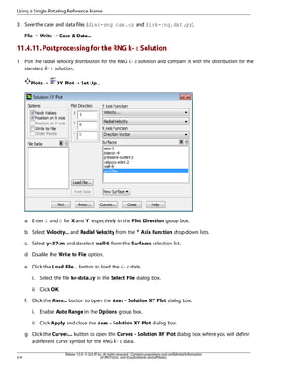 Using a Single Rotating Reference Frame
3. Save the case and data files (disk-rng.cas.gz and disk-rng.dat.gz).
File ¡ Write ¡ Case  Data...

11.4.11. Postprocessing for the RNG k- ε Solution
1. Plot the radial velocity distribution for the RNG standard - solution.

solution and compare it with the distribution for the

¡  

£ ¢

Plots ¡

XY Plot ¡ Set Up...

a. Enter 1 and 0 for X and Y respectively in the Plot Direction group box.
b. Select Velocity... and Radial Velocity from the Y Axis Function drop-down lists.
c. Select y=37cm and deselect wall-6 from the Surfaces selection list.
d. Disable the Write to File option.
e. Click the Load File... button to load the -

¥ ¤

i.

data.

Select the file ke-data.xy in the Select File dialog box.

ii. Click OK.
f.

Click the Axes... button to open the Axes - Solution XY Plot dialog box.
i.

Enable Auto Range in the Options group box.

ii. Click Apply and close the Axes - Solution XY Plot dialog box.
g. Click the Curves... button to open the Curves - Solution XY Plot dialog box, where you will define
a different curve symbol for the RNG - data.

§ ¦

514

Release 15.0 - © SAS IP, Inc. All rights reserved. - Contains proprietary and confidential information
of ANSYS, Inc. and its subsidiaries and affiliates.

 
