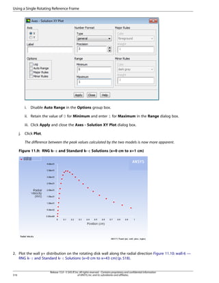 Using a Single Rotating Reference Frame

i.

Disable Auto Range in the Options group box.

ii. Retain the value of 0 for Minimum and enter 1 for Maximum in the Range dialog box.
iii. Click Apply and close the Axes - Solution XY Plot dialog box.
j.

Click Plot.
The difference between the peak values calculated by the two models is now more apparent.

Figure 11.9: RNG k- ε and Standard k- ε Solutions (x=0 cm to x=1 cm)

2. Plot the wall y+ distribution on the rotating disk wall along the radial direction Figure 11.10: wall-6 —
RNG k- ε and Standard k- ε Solutions (x=0 cm to x=43 cm) (p. 518).

516

Release 15.0 - © SAS IP, Inc. All rights reserved. - Contains proprietary and confidential information
of ANSYS, Inc. and its subsidiaries and affiliates.

 
