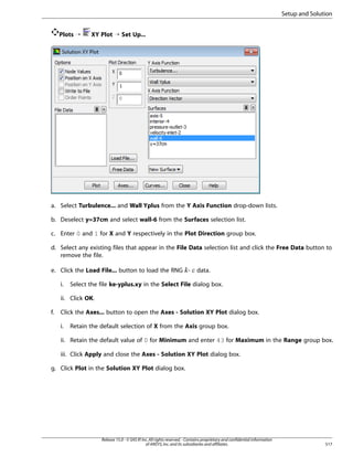 Setup and Solution
Plots ¡

XY Plot ¡ Set Up...

a. Select Turbulence... and Wall Yplus from the Y Axis Function drop-down lists.
b. Deselect y=37cm and select wall-6 from the Surfaces selection list.
c. Enter 0 and 1 for X and Y respectively in the Plot Direction group box.
d. Select any existing files that appear in the File Data selection list and click the Free Data button to
remove the file.
e. Click the Load File... button to load the RNG -

¡  

i.

data.

Select the file ke-yplus.xy in the Select File dialog box.

ii. Click OK.
f.

Click the Axes... button to open the Axes - Solution XY Plot dialog box.
i.

Retain the default selection of X from the Axis group box.

ii. Retain the default value of 0 for Minimum and enter 43 for Maximum in the Range group box.
iii. Click Apply and close the Axes - Solution XY Plot dialog box.
g. Click Plot in the Solution XY Plot dialog box.

Release 15.0 - © SAS IP, Inc. All rights reserved. - Contains proprietary and confidential information
of ANSYS, Inc. and its subsidiaries and affiliates.

517

 
