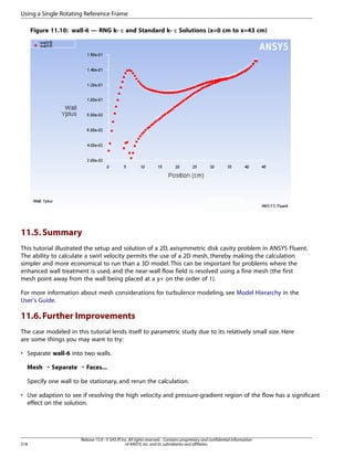 Using a Single Rotating Reference Frame
Figure 11.10: wall-6 — RNG k- ε and Standard k- ε Solutions (x=0 cm to x=43 cm)

11.5. Summary
This tutorial illustrated the setup and solution of a 2D, axisymmetric disk cavity problem in ANSYS Fluent.
The ability to calculate a swirl velocity permits the use of a 2D mesh, thereby making the calculation
simpler and more economical to run than a 3D model. This can be important for problems where the
enhanced wall treatment is used, and the near-wall flow field is resolved using a fine mesh (the first
mesh point away from the wall being placed at a y+ on the order of 1).
For more information about mesh considerations for turbulence modeling, see Model Hierarchy in the
User's Guide.

11.6. Further Improvements
The case modeled in this tutorial lends itself to parametric study due to its relatively small size. Here
are some things you may want to try:
• Separate wall-6 into two walls.
Mesh ¡ Separate ¡ Faces...
Specify one wall to be stationary, and rerun the calculation.
• Use adaption to see if resolving the high velocity and pressure-gradient region of the flow has a significant
effect on the solution.

518

Release 15.0 - © SAS IP, Inc. All rights reserved. - Contains proprietary and confidential information
of ANSYS, Inc. and its subsidiaries and affiliates.

 